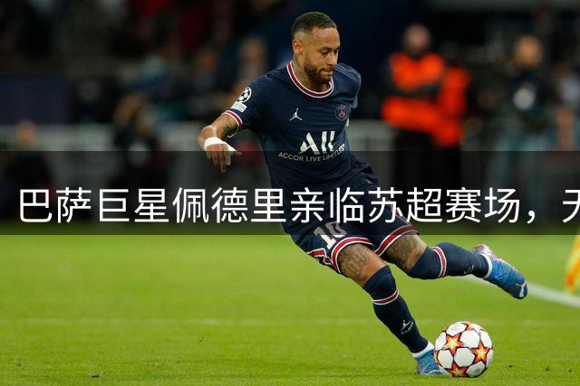 巴萨巨星佩德里亲临苏超赛场，无锡苏州德比引爆足球热潮