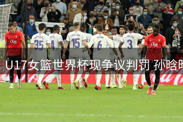 U17女篮世界杯现争议判罚 孙晗昀压哨三分遭录像回看取消